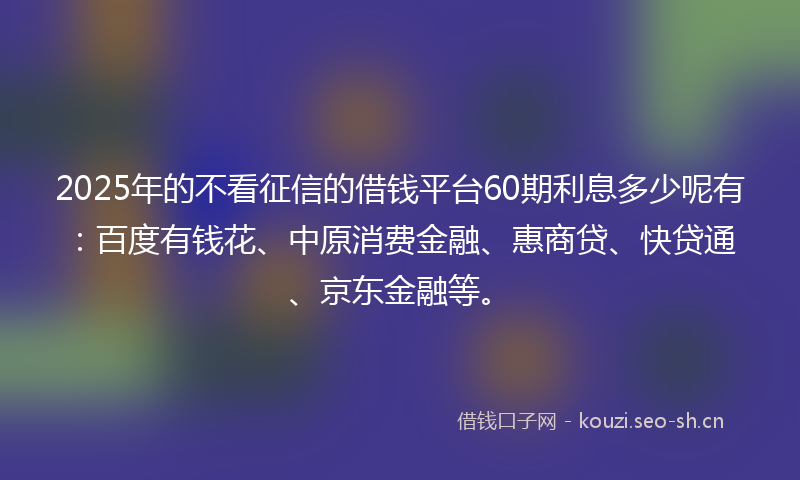 2025年的不看征信的借钱平台60期利息多少呢有：百度有钱花、中原消费金融、惠商贷、快贷通、京东金融等。