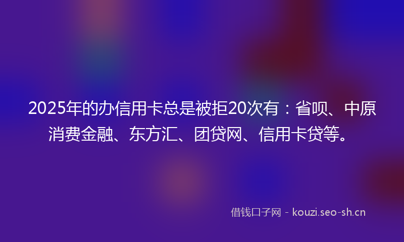 2025年的办信用卡总是被拒20次有:省呗、中原消费金融、东方汇、团贷网、信用卡贷等。