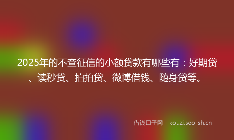 2025年的不查征信的小额贷款有哪些有：好期贷、读秒贷、拍拍贷、微博借钱、随身贷等。