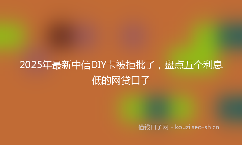 2025年最新中信DIY卡被拒批了，盘点五个利息低的网贷口子