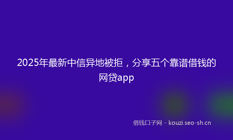 2025年最新中信异地被拒，分享五个靠谱借钱的网贷app