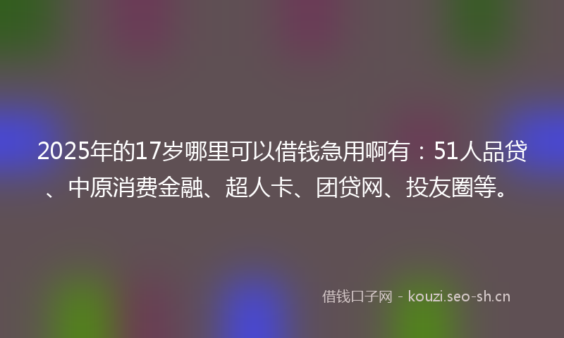 2025年的17岁哪里可以借钱急用啊有：51人品贷、中原消费金融、超人卡、团贷网、投友圈等。