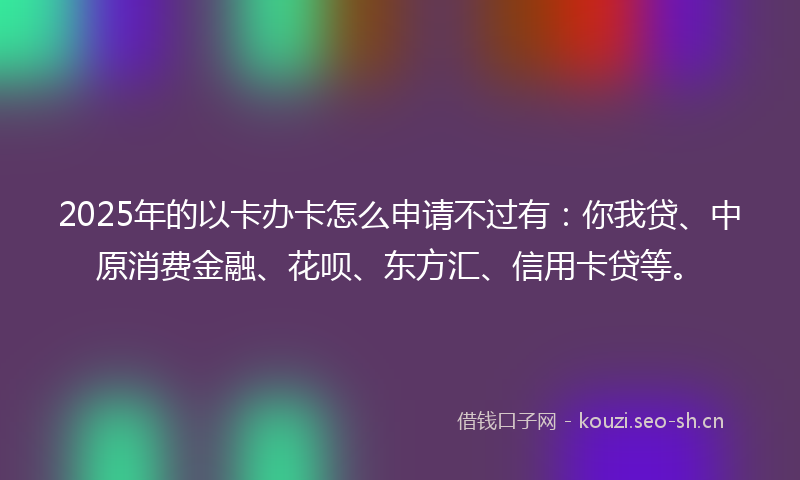 2025年的以卡办卡怎么申请不过有：你我贷、中原消费金融、花呗、东方汇、信用卡贷等。