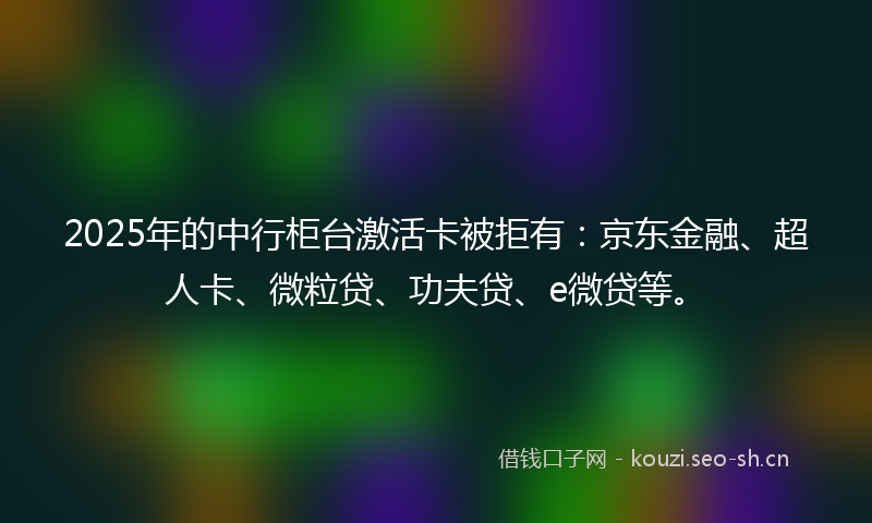 2025年的中行柜台激活卡被拒有：京东金融、超人卡、微粒贷、功夫贷、e微贷等。