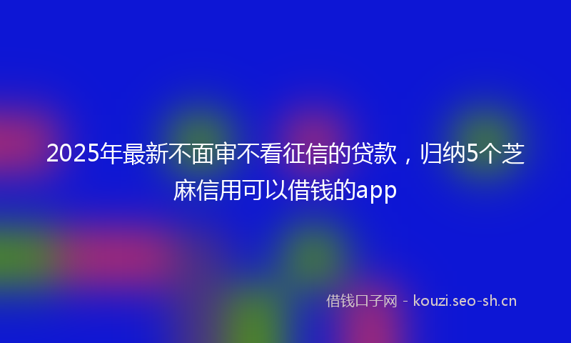 2025年最新不面审不看征信的贷款，归纳5个芝麻信用可以借钱的app
