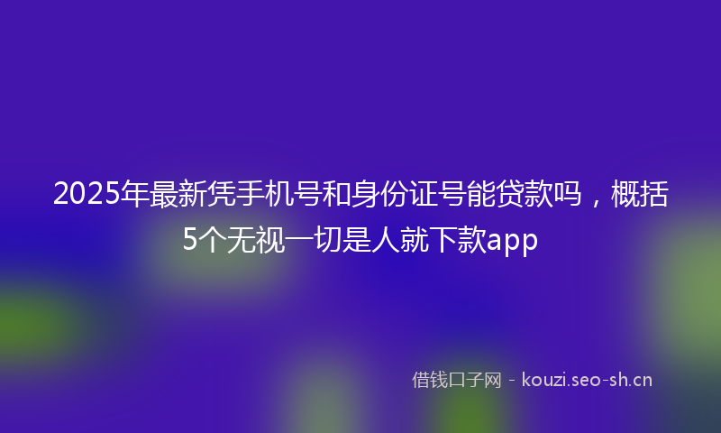 2025年最新凭手机号和身份证号能贷款吗，概括5个无视一切是人就下款app