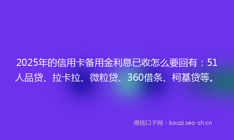 2025年的信用卡备用金利息已收怎么要回有：51人品贷、拉卡拉、微粒贷、360借条、柯基贷等。