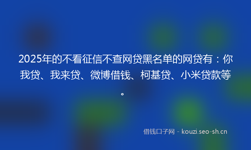 2025年的不看征信不查网贷黑名单的网贷有：你我贷、我来贷、微博借钱、柯基贷、小米贷款等。