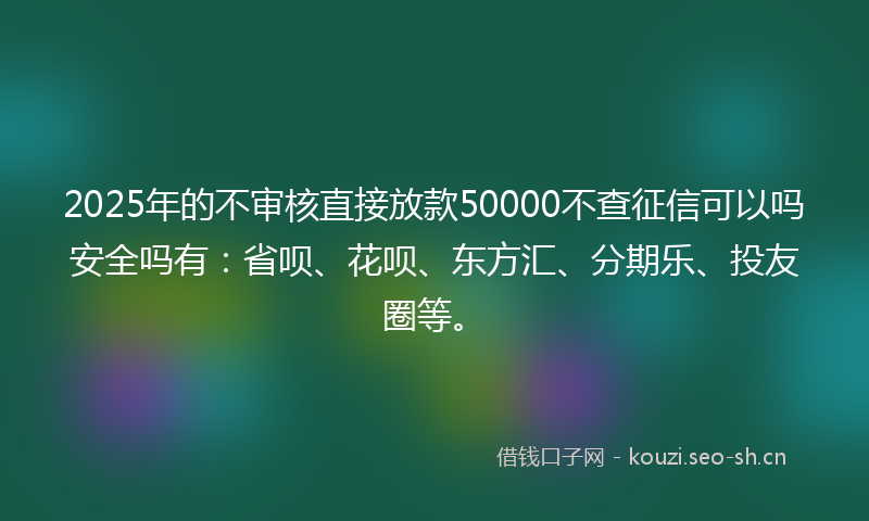 2025年的不审核直接放款50000不查征信可以吗安全吗有：省呗、花呗、东方汇、分期乐、投友圈等。