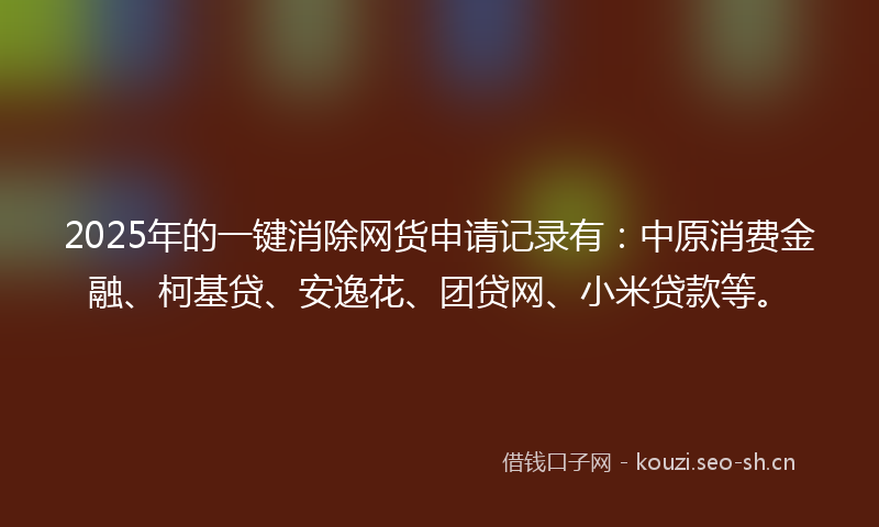 2025年的一键消除网货申请记录有：中原消费金融、柯基贷、安逸花、团贷网、小米贷款等。