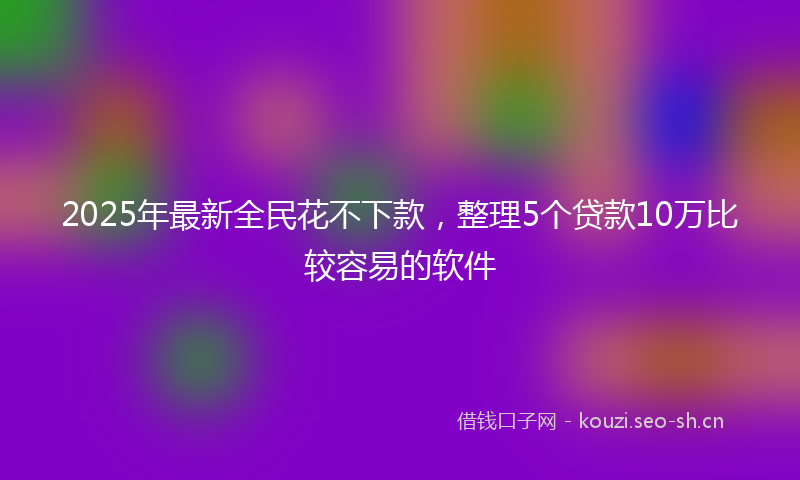 2025年最新全民花不下款，整理5个贷款10万比较容易的软件