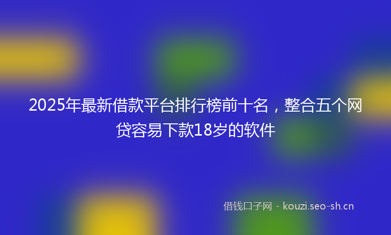 2025年最新借款平台排行榜前十名，整合五个网贷容易下款18岁的软件