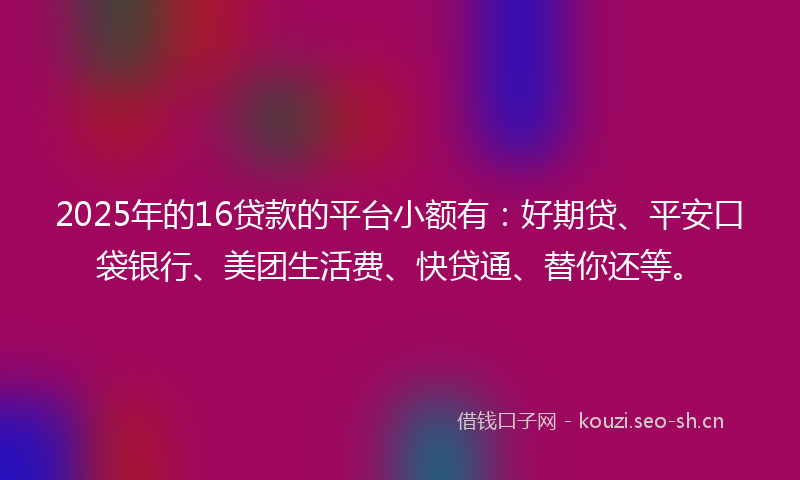 2025年的16贷款的平台小额有：好期贷、平安口袋银行、美团生活费、快贷通、替你还等。
