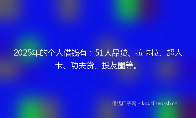 2025年的个人借钱有：51人品贷、拉卡拉、超人卡、功夫贷、投友圈等。