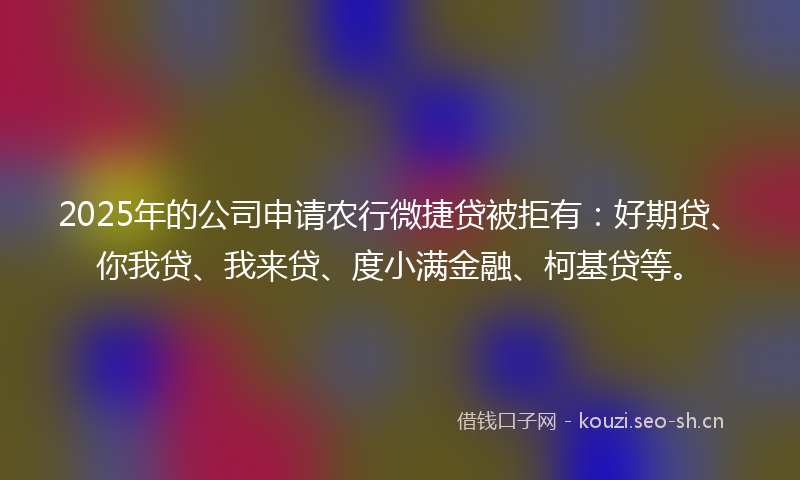 2025年的公司申请农行微捷贷被拒有：好期贷、你我贷、我来贷、度小满金融、柯基贷等。