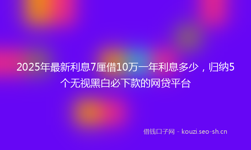 2025年最新利息7厘借10万一年利息多少，归纳5个无视黑白必下款的网贷平台