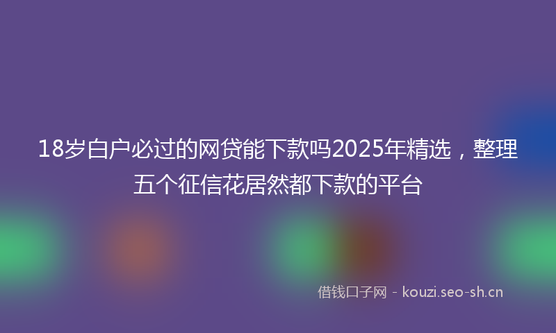 18岁白户必过的网贷能下款吗2025年精选，整理五个征信花居然都下款的平台
