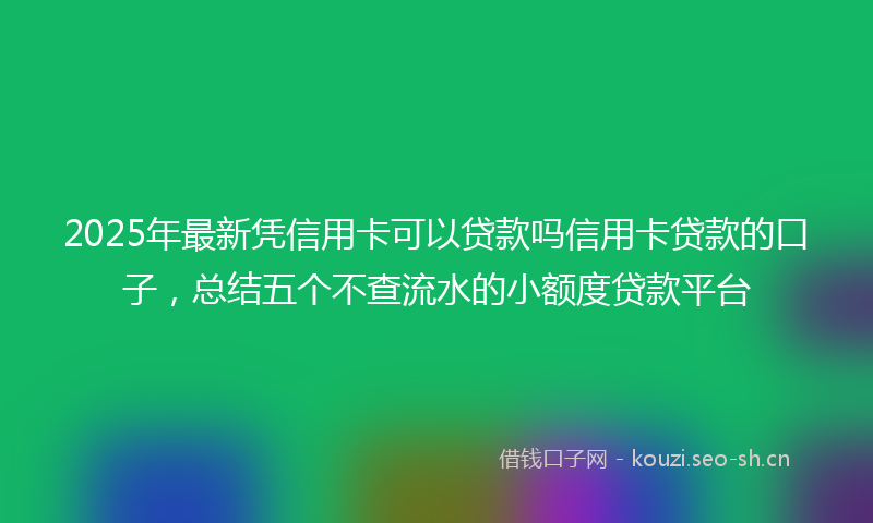 2025年最新凭信用卡可以贷款吗信用卡贷款的口子，总结五个不查流水的小额度贷款平台