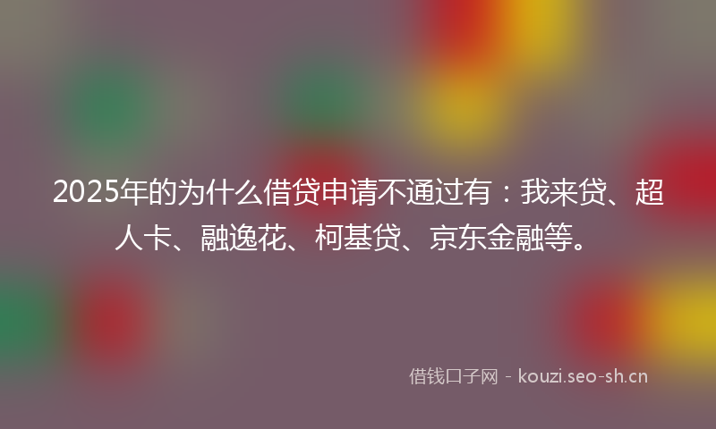 2025年的为什么借贷申请不通过有：我来贷、超人卡、融逸花、柯基贷、京东金融等。