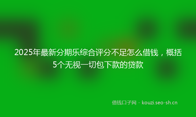 2025年最新分期乐综合评分不足怎么借钱，概括5个无视一切包下款的贷款