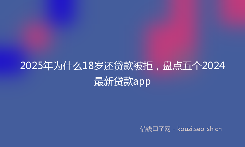 2025年为什么18岁还贷款被拒，盘点五个2024最新贷款app