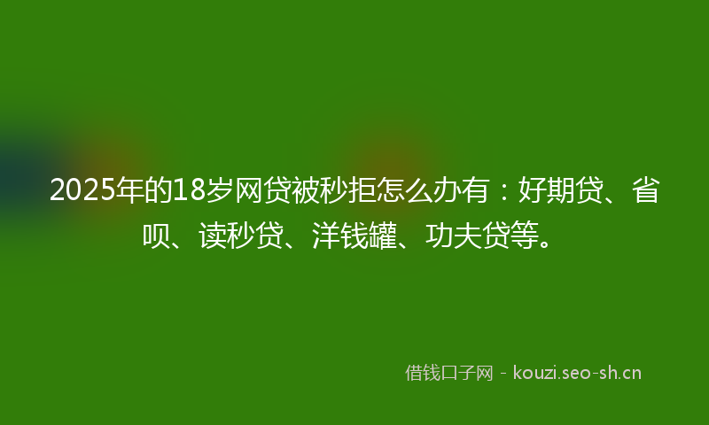 2025年的18岁网贷被秒拒怎么办有：好期贷、省呗、读秒贷、洋钱罐、功夫贷等。