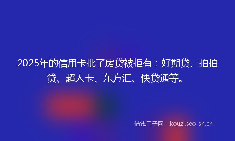 2025年的信用卡批了房贷被拒有：好期贷、拍拍贷、超人卡、东方汇、快贷通等。