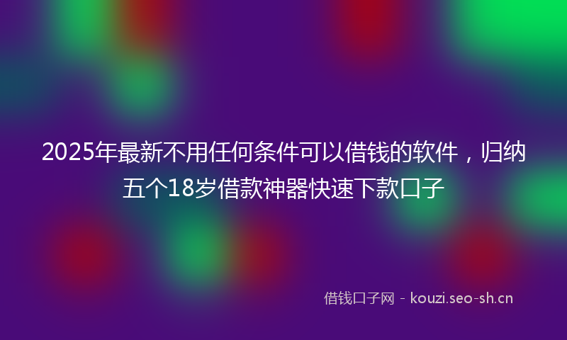 2025年最新不用任何条件可以借钱的软件，归纳五个18岁借款神器快速下款口子