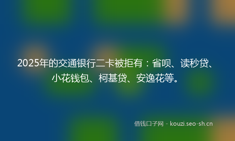 2025年的交通银行二卡被拒有：省呗、读秒贷、小花钱包、柯基贷、安逸花等。