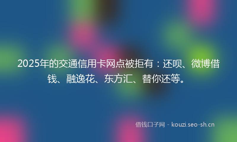 2025年的交通信用卡网点被拒有：还呗、微博借钱、融逸花、东方汇、替你还等。