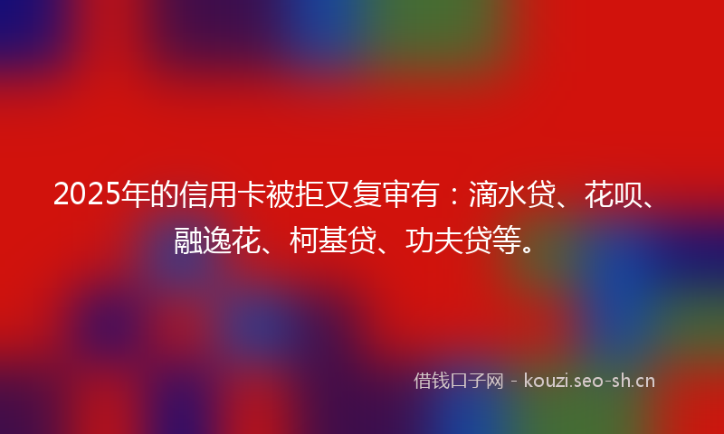 2025年的信用卡被拒又复审有：滴水贷、花呗、融逸花、柯基贷、功夫贷等。