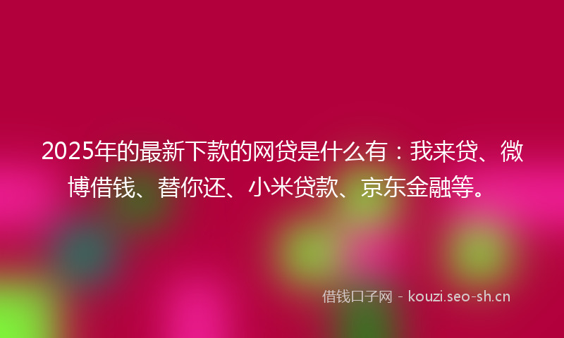 2025年的最新下款的网贷是什么有：我来贷、微博借钱、替你还、小米贷款、京东金融等。