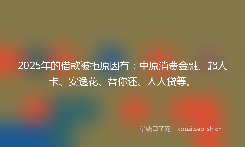 2025年的借款被拒原因有:中原消费金融、超人卡、安逸花、替你还、人人贷等。