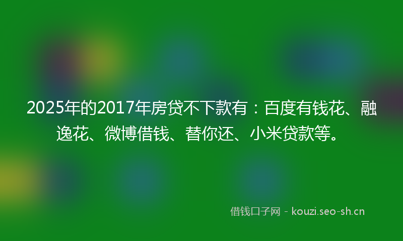 2025年的2017年房贷不下款有：百度有钱花、融逸花、微博借钱、替你还、小米贷款等。