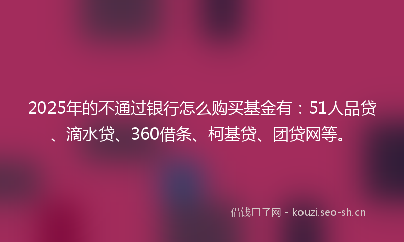 2025年的不通过银行怎么购买基金有：51人品贷、滴水贷、360借条、柯基贷、团贷网等。