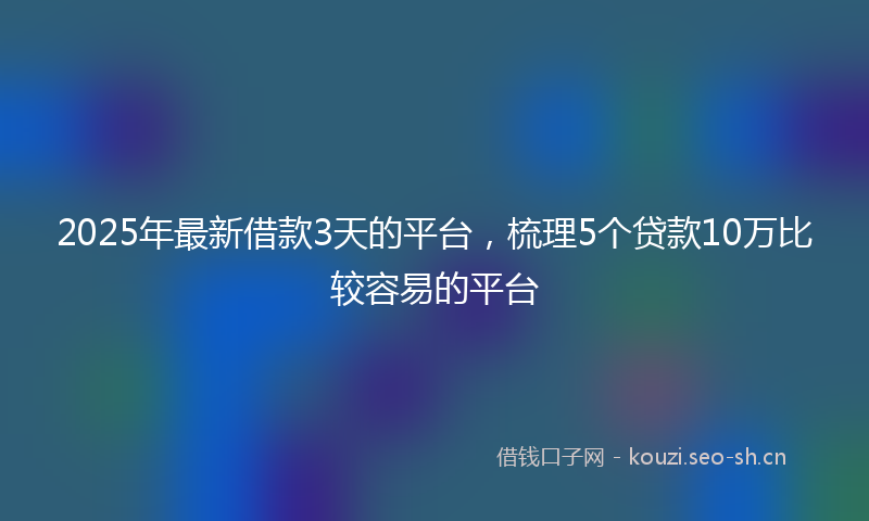 2025年最新借款3天的平台，梳理5个贷款10万比较容易的平台