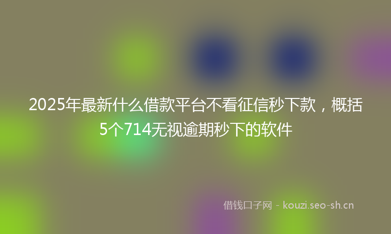 2025年最新什么借款平台不看征信秒下款，概括5个714无视逾期秒下的软件