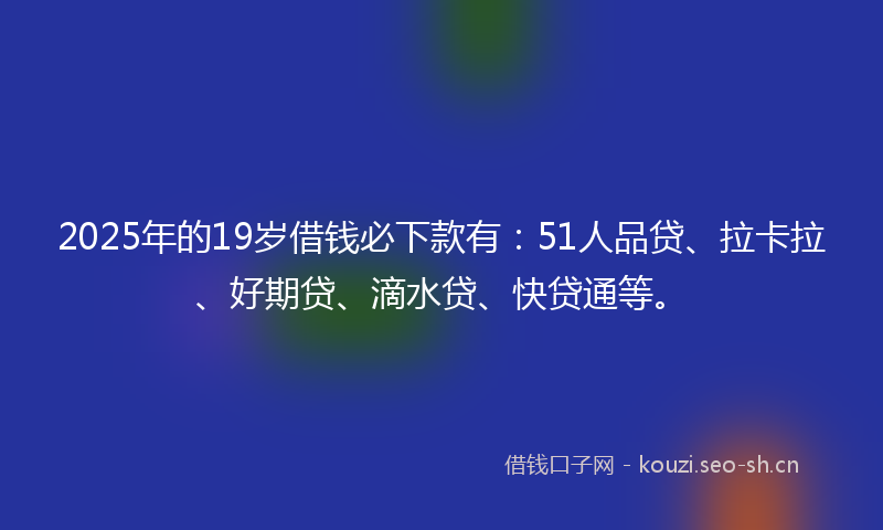 2025年的19岁借钱必下款有：51人品贷、拉卡拉、好期贷、滴水贷、快贷通等。