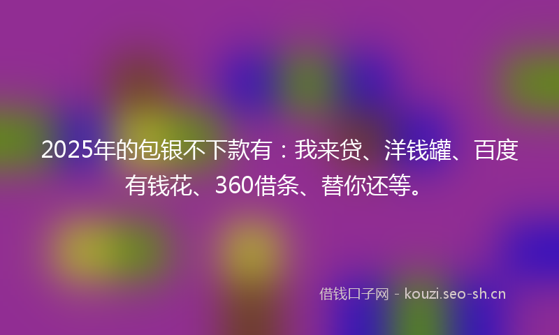2025年的包银不下款有:我来贷、洋钱罐、百度有钱花、360借条、替你还等。