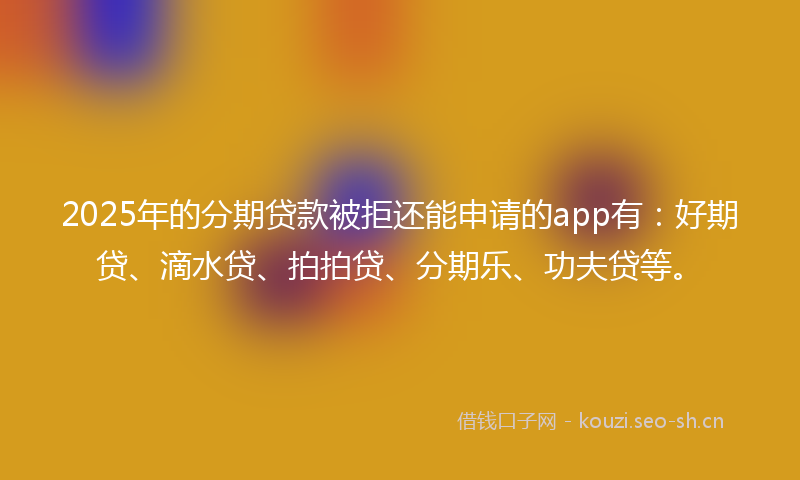 2025年的分期贷款被拒还能申请的app有：好期贷、滴水贷、拍拍贷、分期乐、功夫贷等。