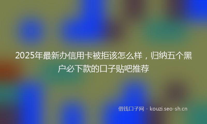 2025年最新办信用卡被拒该怎么样，归纳五个黑户必下款的口子贴吧推荐
