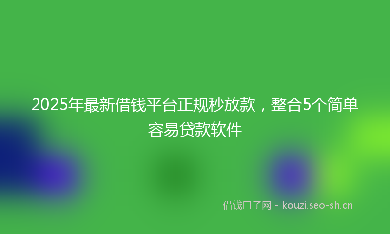 2025年最新借钱平台正规秒放款，整合5个简单容易贷款软件