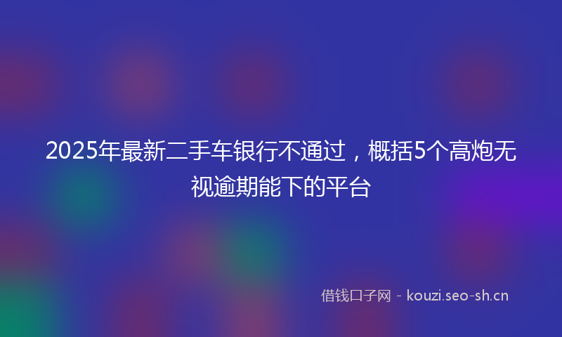 2025年最新二手车银行不通过，概括5个高炮无视逾期能下的平台