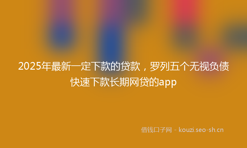2025年最新一定下款的贷款，罗列五个无视负债快速下款长期网贷的app