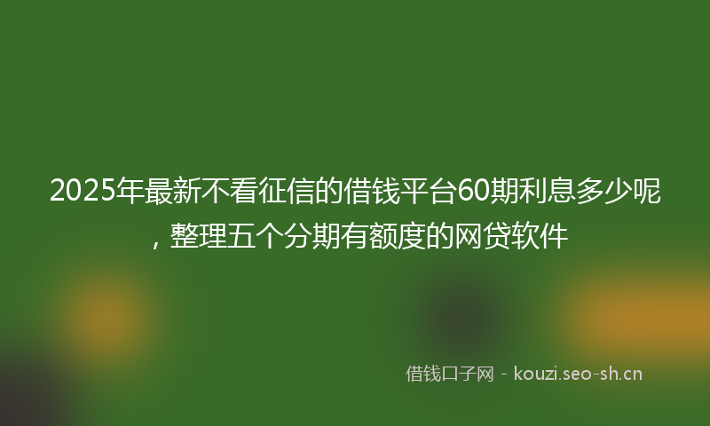2025年最新不看征信的借钱平台60期利息多少呢，整理五个分期有额度的网贷软件