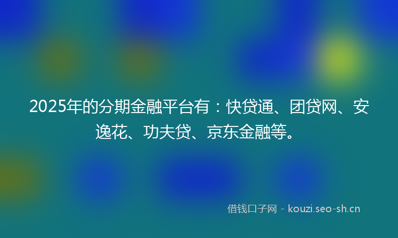 2025年的分期金融平台有：快贷通、团贷网、安逸花、功夫贷、京东金融等。