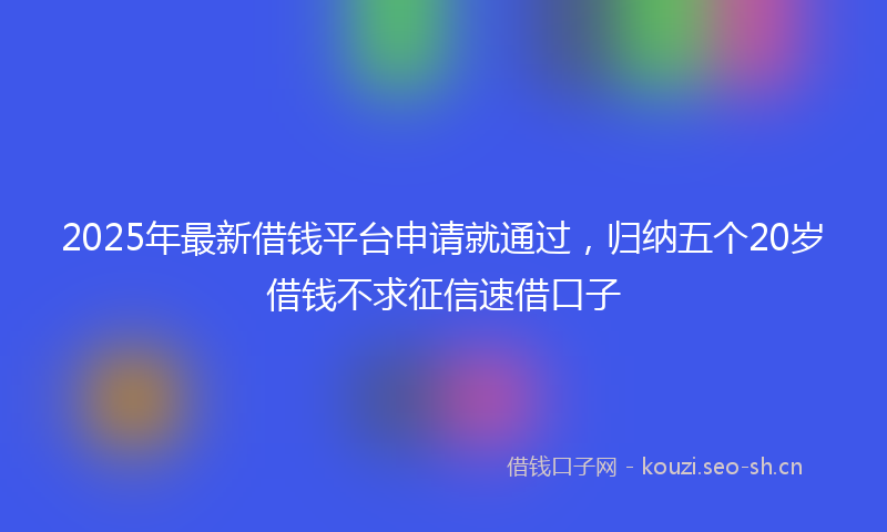 2025年最新借钱平台申请就通过,归纳五个20岁借钱不求征信速借口子