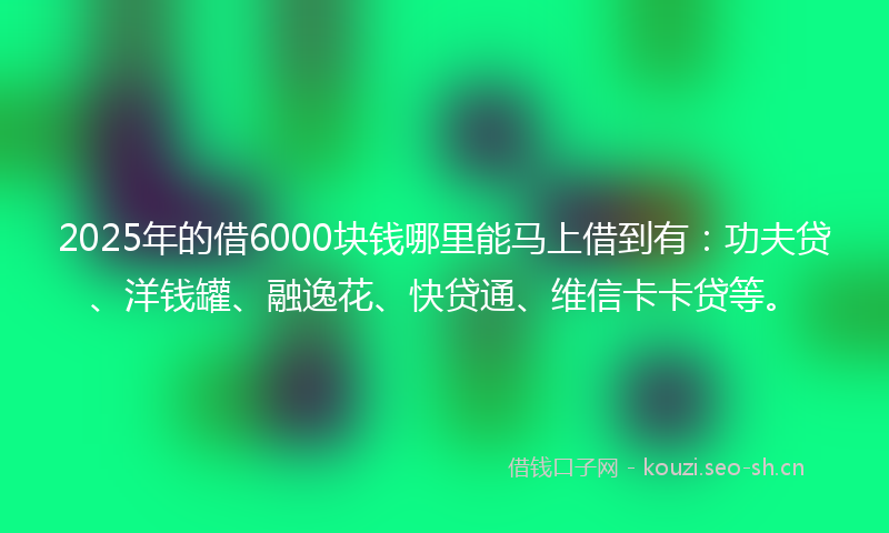 2025年的借6000块钱哪里能马上借到有：功夫贷、洋钱罐、融逸花、快贷通、维信卡卡贷等。