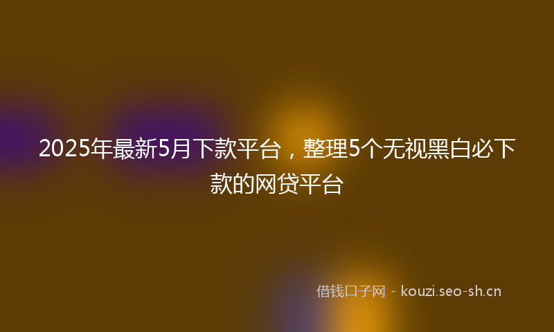 2025年最新5月下款平台，整理5个无视黑白必下款的网贷平台