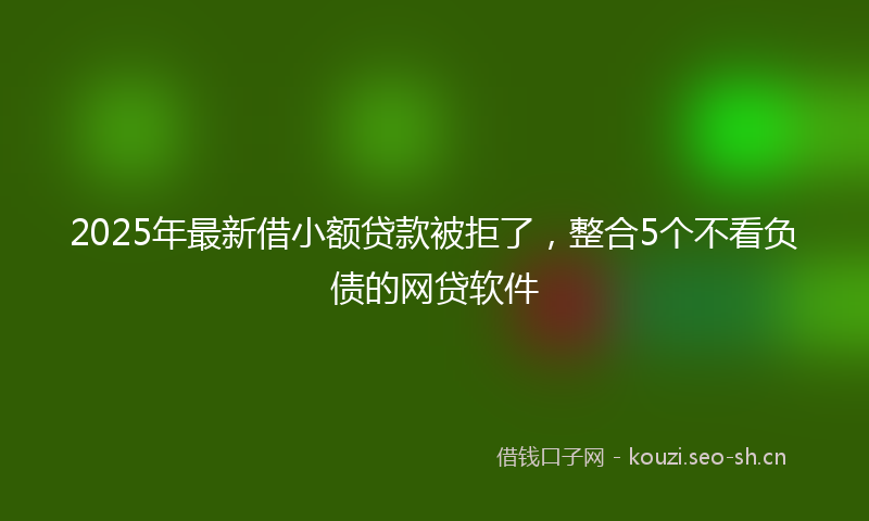 2025年最新借小额贷款被拒了，整合5个不看负债的网贷软件